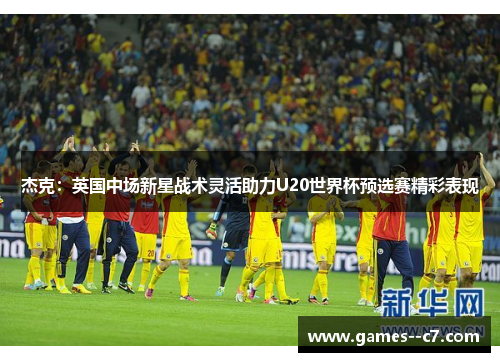 杰克：英国中场新星战术灵活助力U20世界杯预选赛精彩表现