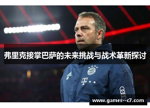 弗里克接掌巴萨的未来挑战与战术革新探讨